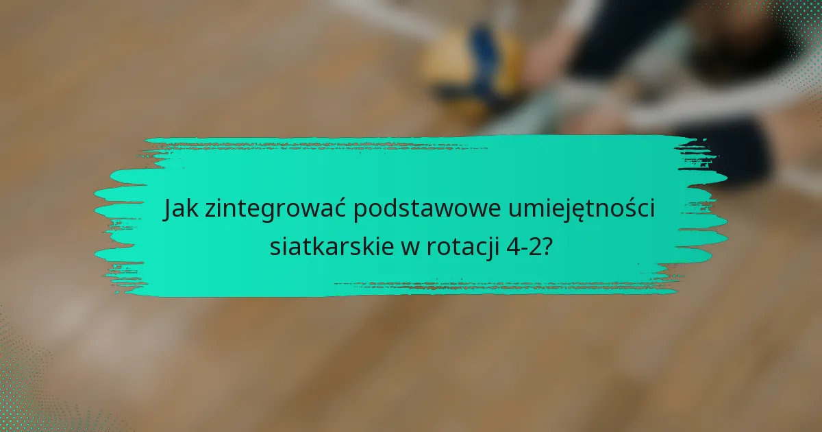 Jak zintegrować podstawowe umiejętności siatkarskie w rotacji 4-2?