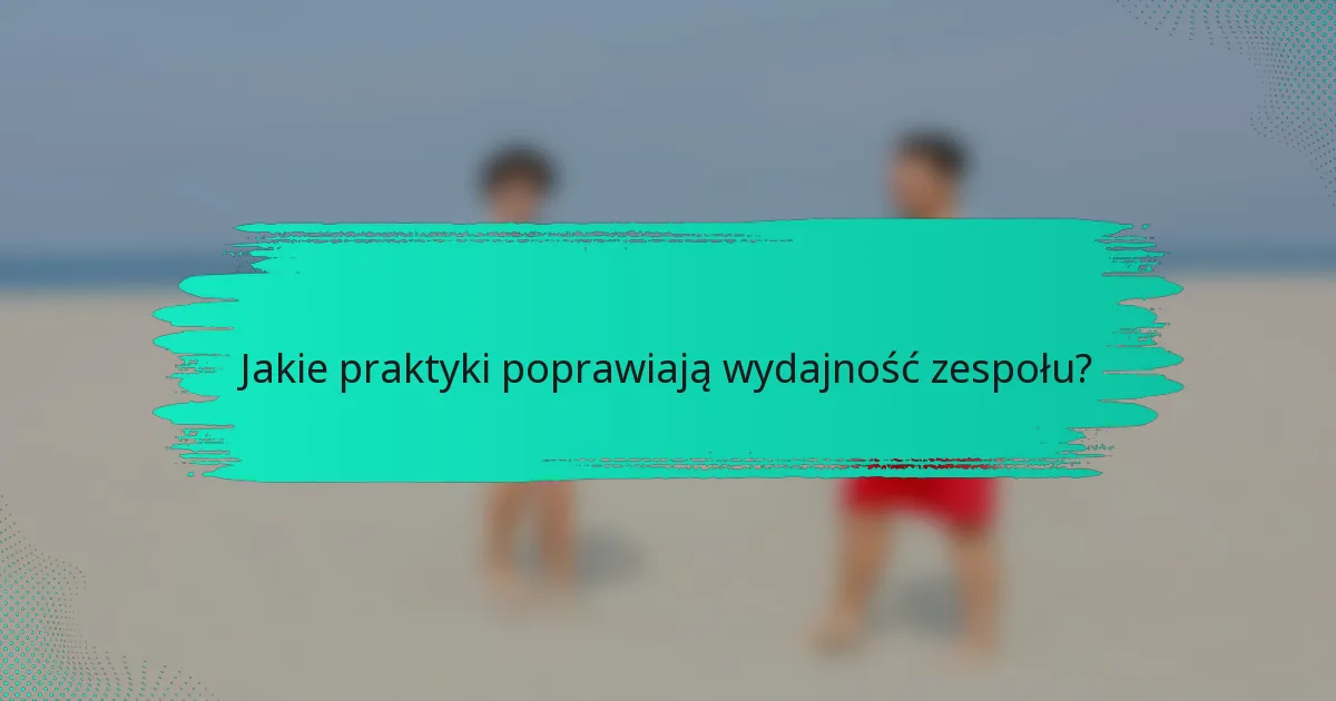 Jakie praktyki poprawiają wydajność zespołu?